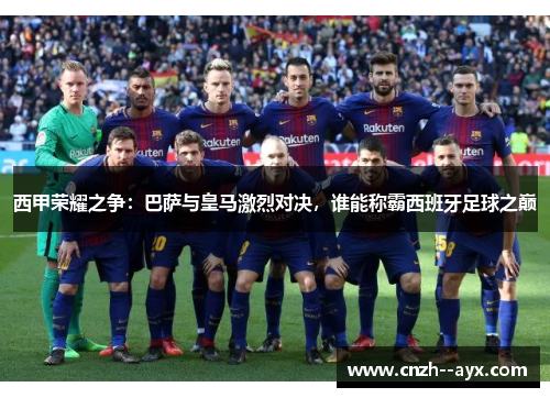 西甲荣耀之争：巴萨与皇马激烈对决，谁能称霸西班牙足球之巅