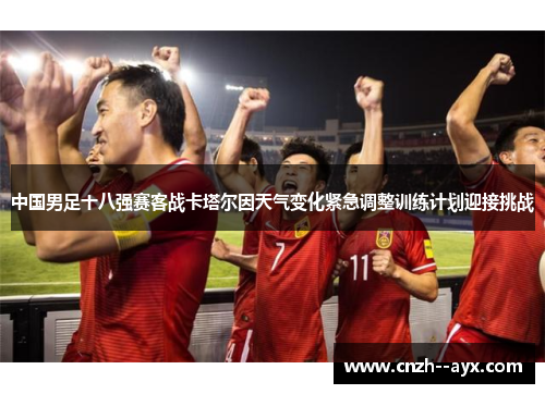 中国男足十八强赛客战卡塔尔因天气变化紧急调整训练计划迎接挑战