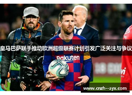 皇马巴萨联手推动欧洲超级联赛计划引发广泛关注与争议