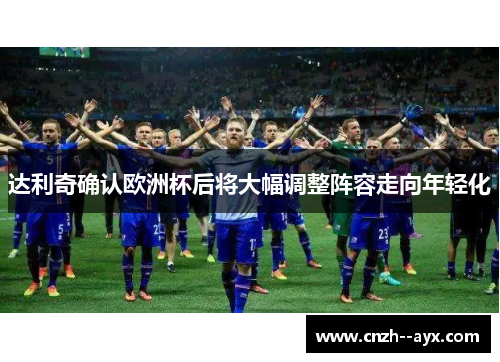 达利奇确认欧洲杯后将大幅调整阵容走向年轻化
