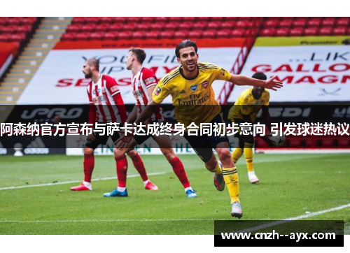 阿森纳官方宣布与萨卡达成终身合同初步意向 引发球迷热议